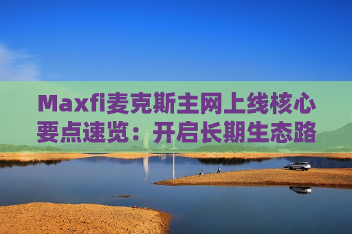 Maxfi麦克斯主网上线核心要点速览：开启长期生态路线